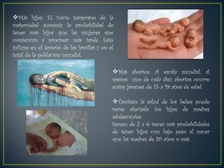 Más hijos: El inicio temprano de la maternidad aumenta la probabilidad de tener más hijos que las mujeres que comienzan a procrear más tarde. Esto influye en el tamaño de las familias y en el total de la población mundial. Más abortos: A escala mundial, al menos  uno de cada diez abortos ocurre entre jóvenes de 15 a 19 años de edad. También la salud de los bebés puede verse afectada: los hijos de madres adolescentes  tienen de 2 a 6 veces más probabilidades de tener hijos con bajo peso al nacer que las madres de 20 años o más. 