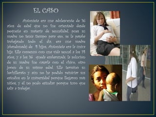 EL CASO  Antonieta era una adolescente de 16 años de edad que no fue orientada desde pequeña en materia de sexualidad, pues su madre no tenía tiempo para eso, se la pasaba trabajando todo el día, era una madre (abandonada) de  4 hijos, Antonieta era la única hija. Ella comenzó con una vida sexual a los 14 años, y a los 16  queda embarazada, la solución de su madre fue casarla con el chico, otro joven de su misma edad. Ella terminó su bachillerato y aún no ha podido reiniciar sus estudios en la universidad porque llegaron más niños, y él no pudo estudiar porque tuvo que salir a trabajar.  