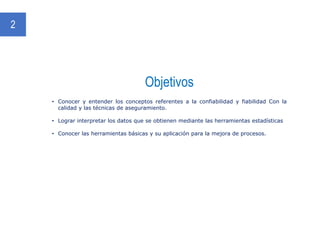 Objetivos
2
• Conocer y entender los conceptos referentes a la confiabilidad y fiabilidad Con la
calidad y las técnicas de aseguramiento.
• Lograr interpretar los datos que se obtienen mediante las herramientas estadísticas
• Conocer las herramientas básicas y su aplicación para la mejora de procesos.
 