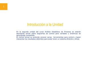 1
Introducción a la Unidad
En la segunda unidad del curso Análisis Estadístico de Procesos se estarán
abordando temas sobre diagramas de control para variables y dinámicas de
aprendizaje compartido.
En dichos temas se pretende conocer varias herramientas para control y lograr
interpretar los resultados obtenidos para poder tener un sistema eficiente y eficaz.