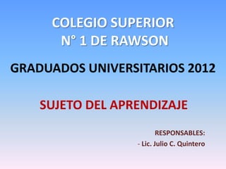 COLEGIO SUPERIOR
      N° 1 DE RAWSON
GRADUADOS UNIVERSITARIOS 2012

    SUJETO DEL APRENDIZAJE
                          RESPONSABLES:
                  - Lic. Julio C. Quintero
 