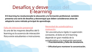 Desafíos y desventajas del
E-learning
• Procrastinación y falta de constancia.
El E-learning ha revolucionado la educación y la formación profesional, también
presenta una serie de desafíos y desventajas que deben considerarse antes de
adoptarlo como método principal de aprendizaje.
Falta de interacción presencial
Es uno de los mayores desafíos del E-
learning es la ausencia de interacción
física entre estudiantes e instructores.
Necesidad de autodisciplina y
motivación
Sin una estructura rígida ni supervisión
constante, el éxito en el E-learning
depende en gran medida de la
autodisciplina y la motivación personal.
• Dificultad para mantener la concentración.
 