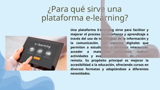 ¿Para qué sirve una
plataforma e-learning?
Una plataforma E-Learning sirve para facilitar y
mejorar el proceso de enseñanza y aprendizaje a
través del uso de tecnologías de la información y
la comunicación. Son espacios digitales que
permiten a estudiantes y docentes interactuar,
acceder a materiales educativos, realizar
actividades y evaluaciones, todo de manera
remota. Su propósito principal es mejorar la
accesibilidad a la educación, ofreciendo cursos en
diversos formatos y adaptándose a diferentes
necesidades.
 