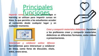 Impartir cursos en línea: Las plataformas e-
learning se utilizan para impartir cursos en
línea, lo que permite a los estudiantes acceder
al contenido desde cualquier lugar y en
cualquier momento.
Principales
funciones
Crear y compartir materiales didácticos: Permiten
a los profesores crear y compartir materiales
didácticos en diferentes formatos, como videos
o presentaciones.
Interactuar y colaborar online: Ofrecen
herramientas para interactuar y colaborar
en línea, como foros de discusión, chats,
wikis, entre otros.
 