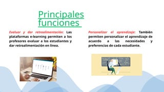 Evaluar y dar retroalimentación: Las
plataformas e-learning permiten a los
profesores evaluar a los estudiantes y
dar retroalimentación en línea.
Personalizar el aprendizaje: También
permiten personalizar el aprendizaje de
acuerdo a las necesidades y
preferencias de cada estudiante.
Principales
funciones
 