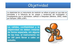 Objetividad
La objetividad de un instrumento de medición se refiere al grado en que éste es
permeable a la influencia de los sesgos y tendencias del investigador o
investigadores que lo administran, califican e interpretan (Mertens, 2005), citado
por Sampieri, 2006; p:287).
La validez, confiabilidad y laLa validez, confiabilidad y la
objetividad no deben tratarse
de forma separada, sin alguna
de las tres, el instrumento no
es útil para llevar a cabo un
estudio.
 
