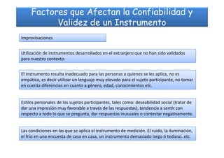 Factores que Afectan la Confiabilidad y
Validez de un Instrumento
Improvisaciones
Utilización de instrumentos desarrollados en el extranjero que no han sido validados
para nuestro contexto.
El instrumento resulta inadecuado para las personas a quienes se les aplica, no es
empático, es decir utilizar un lenguaje muy elevado para el sujeto participante, no tomarempático, es decir utilizar un lenguaje muy elevado para el sujeto participante, no tomar
en cuenta diferencias en cuanto a género, edad, conocimientos etc.
Estilos personales de los sujetos participantes, tales como: deseabilidad social (tratar de
dar una impresión muy favorable a través de las respuestas), tendencia a sentir con
respecto a todo lo que se pregunta, dar respuestas inusuales o contestar negativamente.
Las condiciones en las que se aplica el instrumento de medición. El ruido, la iluminación,
el frío en una encuesta de casa en casa, un instrumento demasiado largo ó tedioso. etc.
 