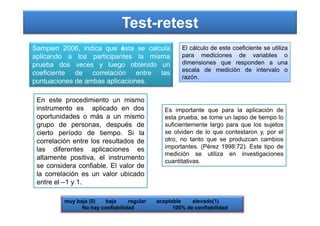 Test-retest
Sampieri 2006, indica que ésta se calcula
aplicando a los participantes la misma
prueba dos veces y luego obtenido un
coeficiente de correlación entre las
puntuaciones de ambas aplicaciones.
En este procedimiento un mismo
instrumento es aplicado en dos
oportunidades o más a un mismo
El cálculo de este coeficiente se utiliza
para mediciones de variables o
dimensiones que responden a una
escala de medición de intervalo o
razón.
Es importante que para la aplicación de
oportunidades o más a un mismo
grupo de personas, después de
cierto período de tiempo. Si la
correlación entre los resultados de
las diferentes aplicaciones es
altamente positiva, el instrumento
se considera confiable. El valor de
la correlación es un valor ubicado
entre el –1 y 1.
Es importante que para la aplicación de
esta prueba, se tome un lapso de tiempo lo
suficientemente largo para que los sujetos
se olviden de lo que contestaron y, por el
otro, no tanto que se produzcan cambios
importantes. (Pérez 1998:72). Este tipo de
medición se utiliza en investigaciones
cuantitativas.
muy baja (0) baja regular aceptable elevado(1)
No hay confiabilidad 100% de confiabilidad
 