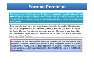 Formas Paralelas
En lo que respecta al método de Formas paralelas también llamado de
formas alternativas, Sampieri 2006 indica que se calcula a través de un
coeficiente de correlación entre los resultados de dos pruebas supuestamente
equivalentes
Este procedimiento es el que se deriva naturalmente del modelo. Requiere que
se utilicen dos pruebas o instrumentos paralelos, esto es, que midan lo mismo
de forma diferente (por ejemplo, dos tests que con diferentes preguntas midan
un determinado rasgo). Después se comparan los dos tests, calculando el coeficienteun determinado rasgo). Después se comparan los dos tests, calculando el coeficiente
de correlación de Pearson.
La dificultad de este procedimiento radica en conseguir que dos instrumentos sean
realmente "paralelos", dada la dificultad que supone realizar dos pruebas que midan
exactamente lo mismo, pero con diferentes ítems. No obstante, en condiciones ideales
en las que se pueda garantizar el paralelismo de ambas formas, este es el método más
recomendable.
 