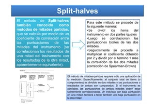 Split-halves
El método de Split-halves
también conocido como
métodos de mitades partidas,
que se calcula por medio de un
coeficiente de correlación entre
las puntuaciones de las
mitades del instrumento (se
correlacionan los resultados de
una mitad del instrumento con
Para este método se procede de
la siguiente manera:
•Se dividí los ítems del
instrumento en dos partes iguales
•Luego se correlacionan las
puntuaciones totales de las dos
mitades
•Seguidamente se procede a
multiplicar el coeficiente obtenido
una mitad del instrumento con
los resultados de la otra mitad,
aparentemente equivalente).
multiplicar el coeficiente obtenido
por 2 y dividir por el término 1 más
la correlación de las dos mitades
(corrección de Spearman-Brown)
El método de mitades-partidas requiere sólo una aplicación de
la medición. Específicamente, el conjunto total de ítems (o
componentes) es dividido en dos mitades y las puntuaciones o
resultados de ambas son comparados. Si el instrumento es
confiable, las puntuaciones de ambas mitades deben estar
fuertemente correlacionadas. Un individuo con baja puntuación
en una mitad, tenderá a tener también una baja puntuación en
la otra mitad
 