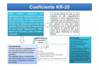 Coeficiente KR-20
Este método representa un
coeficiente de consistencia interna
del instrumento, que proporciona la
medida de todos los coeficientes de
división por mitades para todas las
posibles divisiones del instrumento
en dos partes (Magnusson, 1995)
citado por Pacheco, Díaz, Penalete
y Garban.
La fórmula KR-20 tan solo es una
variante de alfa especialmente
orientada a ítems dicotómicamente
valorados, una vez obtenidos p y q
para cada ítem se procede a obtener
la varianza de cada ítem como
producto de p por q, donde también
se requiere la varianza total y la
suma de la varianza de los ítems
para aplicar finalmente la formula
KR-20.y Garban.
Características
•Permite calcular la confiabilidad con
una sola aplicación del instrumento.
•No requiere el diseño de pruebas
paralelas.
•Es aplicable sólo en instrumentos
con ítems dicotómicos, en los cuales
sólo existen respuestas correctas e
incorrectas.
Se Representa de
la siguiente
manera
APLICACIÓN:
•La fórmula KR-20 tan solo es
una variante de alfa
especialmente orientada a
items dicotómicamente
valorados.
•Una vez obtenido p (=A/N) y q
(=1- p) para cada ítem, se
procede a obtener la varianza
de cada ítem como producto de
p por q. También necesitamos
la varianza del total y la suma
de la varianza de los items para
aplicar finalmente la fórmula
KR20.
 