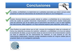 Conclusiones
La validez, confiabilidad y la objetividad son cualidades esenciales que deben siempre estar
presente en todos los instrumentos de recolección de datos en una investigación.
Existen diversos factores que pueden afectar la validez y confiabilidad de un instrumento,
entre las cuales se pueden mencionar: Improvisación, el instrumento resulta inadecuado
para las personas que se les aplica que el instrumento sea escrito y que no sean legibles
las instrucciones, falten paginas o no haya suficiente espacio para responder, entre otras.
Para finalizar se puede indicar que en todo proceso de investigación debe ser evaluado en
forma muy detenida el proceso de medición, validación y confiabilidad; a la hora de realizar
la recolección de datos, ya que muchas veces se cae en el error de la improvisación cuando
se hace la selección de los instrumentos de medición, lo cual acarrea el uso de
instrumentos inadecuados, trayendo consigo resultados errados sin ninguna valides para el
propósito fijado en la investigación planteada.
 