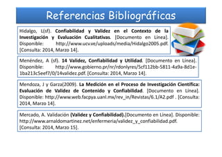 Referencias Bibliográficas
Hidalgo, L(sf). Confiabilidad y Validez en el Contexto de la
Investigación y Evaluación Cualitativas. [Documento en Línea].
Disponible: http://www.ucv.ve/uploads/media/Hidalgo2005.pdf.
[Consulta: 2014, Marzo 14].
Menéndez, A (sf). 14 Validez, Confiabilidad y Utilidad. [Documento en Línea].
Disponible: http://www.gobierno.pr/nr/rdonlyres/5cf112bb-5811-4a9a-8d1e-
1ba213c5eef7/0/14validez.pdf. [Consulta: 2014, Marzo 14].
Mendoza, J y Garza(2009). La Medición en el Proceso de Investigación Científica:
Evaluación de Validez de Contenido y Confiabilidad. [Documento en Línea].
Disponible: http://www.web.facpya.uanl.mx/rev_in/Revistas/6.1/A2.pdf . [Consulta:
2014, Marzo 14].
Mercado, A. Validación (Validez y Confiabilidad).[Documento en Línea]. Disponible:
http://www.arnaldomartinez.net/enfermeria/validez_y_confiabilidad.pdf.
[Consulta: 2014, Marzo 15].
 