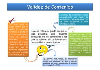 Validez de Contenido
Esta se refiere al grado en que el
test presenta una muestra
La validez de contenido se utiliza
principalmente con tests de
rendimiento, y especialmente con
los tests educativos y tests
referidos al criterio.
A pesar de que no se
Con todo esto se
puede inferir que la
validez de contenido
se refiere al grado en
que un instrumento test presenta una muestra
adecuada de los contenidos a los
que se refieren sin omisiones y si
desequilibrios de contenido.
A pesar de que no se
utiliza un índice de
correlación para expresar
la validez de contenido,
existen procedimientos
para cuantificarlo, dentro
de ellos son: Cálculo de
descriptivos e Índice de
validez de contenido
(IVC).
que un instrumento
refleja un dominio
específico de
contenido de lo que
se mide, es decir es el
grado en que la
medición representa
al concepto medido
(Bohrnstedt, 1976).
Por ejemplo, una prueba de operaciones
aritméticas no tendrá validez de contenido si
incluye sólo problemas de resta y excluye
problemas de suma, multiplicación o división
(Carmines y Zeller, 1979).
 