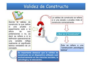 Validez de Constructo
La validez de constructo se refiere
a si una escala o prueba mide el
constructo correctamente.Siendo la validez de
constructo la que define
si una prueba o
experimento está a la
altura de sus
¿Que es el Constructo?
Éste se refiere a una
“construcción psicológica
teórica”
altura de sus
pretensiones o no, es
decir se refiere a si la
definición operacional de
una variable refleja
realmente el significado
teórico verdadero de un
concepto.
Es importante destacar que la validez de
constructo es un dispositivo utilizado casi
exclusivamente en las ciencias sociales, la
psicología y la educación.
 