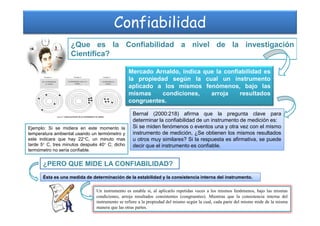 Confiabilidad
¿Que es la Confiabilidad a nivel de la investigación
Científica?
Mercado Arnaldo, indica que la confiabilidad es
la propiedad según la cual un instrumento
aplicado a los mismos fenómenos, bajo las
mismas condiciones, arroja resultados
congruentes.
Bernal (2000:218) afirma que la pregunta clave paraBernal (2000:218) afirma que la pregunta clave para
determinar la confiabilidad de un instrumento de medición es:
Si se miden fenómenos o eventos una y otra vez con el mismo
instrumento de medición, ¿Se obtienen los mismos resultados
u otros muy similares? Si la respuesta es afirmativa, se puede
decir que el instrumento es confiable.
¿PERO QUE MIDE LA CONFIABILIDAD?
Ésta es una medida de determinación de la estabilidad y la consistencia interna del instrumento.
Un instrumento es estable si, al aplicarlo repetidas veces a los mismos fenómenos, bajo las mismas
condiciones, arroja resultados consistentes (congruentes). Mientras que la consistencia interna del
instrumento se refiere a la propiedad del mismo según la cual, cada parte del mismo mide de la misma
manera que las otras partes.
Ejemplo: Si se midiera en este momento la
temperatura ambiental usando un termómetro y
este indicara que hay 22°C, un minuto mas
tarde 5° C, tres minutos después 40° C; dicho
termómetro no sería confiable.
 