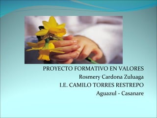 PROYECTO FORMATIVO EN VALORES Rosmery Cardona Zuluaga I.E. CAMILO TORRES RESTREPO Aguazul - Casanare 