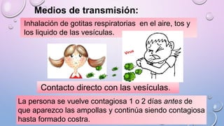 Medios de transmisión:
Inhalación de gotitas respiratorias en el aire, tos y
los liquido de las vesículas.
Contacto directo con las vesículas.
La persona se vuelve contagiosa 1 o 2 días antes de
que aparezco las ampollas y continúa siendo contagiosa
hasta formado costra.
 