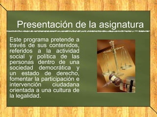 Presentación de la asignatura
Este programa pretende a
través de sus contenidos,
referidos a la actividad
social y política de las
personas dentro de una
sociedad democrática y
un estado de derecho,
fomentar la participación e
intervención ciudadana
orientada a una cultura de
la legalidad.
 