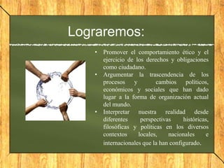Lograremos:
• Promover el comportamiento ético y el
ejercicio de los derechos y obligaciones
como ciudadano.
• Argumentar la trascendencia de los
procesos y cambios políticos,
económicos y sociales que han dado
lugar a la forma de organización actual
del mundo.
• Interpretar nuestra realidad desde
diferentes perspectivas históricas,
filosóficas y políticas en los diversos
contextos locales, nacionales e
internacionales que la han configurado.
 