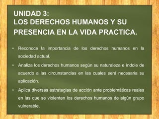 UNIDAD 3:
LOS DERECHOS HUMANOS Y SU
PRESENCIA EN LA VIDA PRACTICA.
• Reconoce la importancia de los derechos humanos en la
sociedad actual.
• Analiza los derechos humanos según su naturaleza e índole de
acuerdo a las circunstancias en las cuales será necesaria su
aplicación.
• Aplica diversas estrategias de acción ante problemáticas reales
en las que se violenten los derechos humanos de algún grupo
vulnerable.
•
 