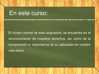 En este curso:
El núcleo central de esta asignatura, se encuentra en el
reconocimiento de nuestros derechos, así como de la
comprensión e importancia de su aplicación en nuestro
vida diaria.
 