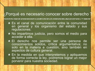 ¿Porqué es necesario conocer sobre derecho ?
Es el canal de comunicación entre la comunidad
en general y los organismo del estado y sus
regulaciones.
No impartimos justicia, pero somos el medio para
acceder a ella.
El derecho nos permite ser una persona de
conocimientos solidos, crítica argumentativa; no
solo en la materia e cuestión, sino también en
aspectos de cultura general.
En la medida en que interpretemos y apliquemos
de forma correcta la ley, podremos lograr un mejor
porvenir para nuestra sociedad.
 