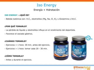 Iso Energy
                                  Energía + Hidratación

ISO ENERGY - ¿QUÉ ES?

- Bebida isotónica con: H.C., electrolitos (Mg, Na, Cl, K), L-Glutamina y Vit.C.



¿POR QUÉ TOMARLO?

- La pérdida de líquido y electrolitos influye en el rendimiento del deportista.

- Favorece el vaciado gástrico.



¿CUÁNDO TOMARLO?

- Ejercicios < 1 hora: 30 min. antes del ejercicio.

- Ejercicios > 1 hora: tomar cada 20 - 30 min.



¿CÓMO TOMARLA?

- Antes y durante el ejercicio.
 