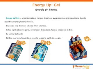 Energy Up! Gel
                                       Energía sin límites


· Energy Up! Gel es un concentrado de hidratos de carbono que proporciona energía adicional durante

los entrenamiento y/o competiciones.

· Disponible en 2 deliciosos sabores: limón y naranja.

· Gel de rápida absorción por su combinación de dextrosa, fructosa y sacarosa (2:1:1).

· Se asimila fácilmente.

· Es ideal para tomarlo cuando se necesita un aporte rápido de energía.
 