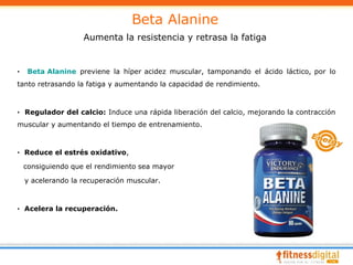 Beta Alanine
                    Aumenta la resistencia y retrasa la fatiga


·    Beta Alanine previene la híper acidez muscular, tamponando el ácido láctico, por lo
tanto retrasando la fatiga y aumentando la capacidad de rendimiento.



· Regulador del calcio: Induce una rápida liberación del calcio, mejorando la contracción
muscular y aumentando el tiempo de entrenamiento.



· Reduce el estrés oxidativo,

    consiguiendo que el rendimiento sea mayor

    y acelerando la recuperación muscular.



· Acelera la recuperación.
 