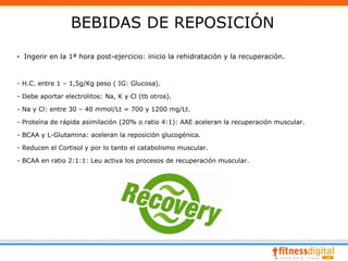 BEBIDAS DE REPOSICIÓN
· Ingerir en la 1ª hora post-ejercicio: inicio la rehidratación y la recuperación.


- H.C. entre 1 – 1,5g/Kg peso ( IG: Glucosa).

- Debe aportar electrolitos: Na, K y Cl (tb otros).

- Na y Cl: entre 30 – 40 mmol/Lt = 700 y 1200 mg/Lt.

- Proteína de rápida asimilación (20% o ratio 4:1): AAE aceleran la recuperación muscular.

- BCAA y L-Glutamina: aceleran la reposición glucogénica.

- Reducen el Cortisol y por lo tanto el catabolismo muscular.

- BCAA en ratio 2:1:1: Leu activa los procesos de recuperación muscular.
 