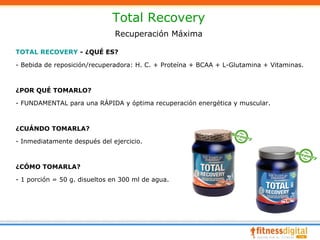 Total Recovery
                               Recuperación Máxima

TOTAL RECOVERY - ¿QUÉ ES?

- Bebida de reposición/recuperadora: H. C. + Proteína + BCAA + L-Glutamina + Vitaminas.



¿POR QUÉ TOMARLO?

- FUNDAMENTAL para una RÁPIDA y óptima recuperación energética y muscular.



¿CUÁNDO TOMARLA?

- Inmediatamente después del ejercicio.



¿CÓMO TOMARLA?

- 1 porción = 50 g. disueltos en 300 ml de agua.
 