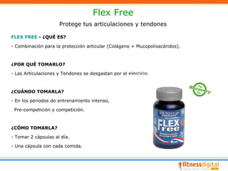 Flex Free
                     Protege tus articulaciones y tendones

FLEX FREE - ¿QUÉ ES?

- Combinación para la protección articular (Colágeno + Mucopolisacáridos).



¿POR QUÉ TOMARLO?

- Las Articulaciones y Tendones se desgastan por el ejercicio.



¿CUÁNDO TOMARLA?

- En los periodos de entrenamiento intenso,

 Pre-competición y competición.



¿CÓMO TOMARLA?

- Tomar 2 cápsulas al día.

- Una cápsula con cada comida.
 