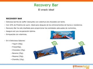Recovery Bar
                                           El snack ideal


  RECOVERY BAR
· Deliciosa barrita de waffer (barquillo) con cobertura de chocolate con leche.

· Con 32% de Proteína de suero. Ideal para después de los entrenamientos de fuerza o resistencia.

· Recovery Bar ha sido diseñada para proporcionar las cantidades adecuadas de nutrientes,

· Asegura así una recuperación óptima.

· Enriquecida con vitaminas.



· En 6 Deliciosos Sabores:

        - Yogurt (50g).

        - Fresa(50g).

        - Chocolate (35g).

        - Banana (35g).

        - Mazana (35g).

        - Chantilly (35g).
 