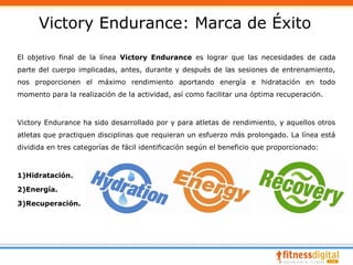 Victory Endurance: Marca de Éxito
El objetivo final de la línea Victory Endurance es lograr que las necesidades de cada
parte del cuerpo implicadas, antes, durante y después de las sesiones de entrenamiento,
nos proporcionen el máximo rendimiento aportando energía e hidratación en todo
momento para la realización de la actividad, así como facilitar una óptima recuperación.



Victory Endurance ha sido desarrollado por y para atletas de rendimiento, y aquellos otros
atletas que practiquen disciplinas que requieran un esfuerzo más prolongado. La línea está
dividida en tres categorías de fácil identificación según el beneficio que proporcionado:



1)Hidratación.

2)Energía.

3)Recuperación.
 