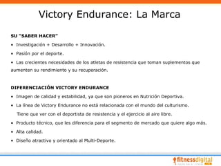 Victory Endurance: La Marca
SU “SABER HACER”

• Investigación + Desarrollo + Innovación.

• Pasión por el deporte.

• Las crecientes necesidades de los atletas de resistencia que toman suplementos que
aumenten su rendimiento y su recuperación.



DIFERENCIACIÓN VICTORY ENDURANCE

• Imagen de calidad y estabilidad, ya que son pioneros en Nutrición Deportiva.

• La línea de Victory Endurance no está relacionada con el mundo del culturismo.

  Tiene que ver con el deportista de resistencia y el ejercicio al aire libre.

• Producto técnico, que les diferencia para el segmento de mercado que quiere algo más.

• Alta calidad.

• Diseño atractivo y orientado al Multi-Deporte.
 