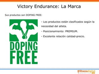 Victory Endurance: La Marca
Sus productos son DOPING FREE:


                             - Los productos están clasificados según la
                             necesidad del atleta.

                             - Posicionamiento: PREMIUM.

                             - Excelente relación calidad-precio.
 