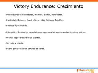 Victory Endurance: Crecimiento
- Prescriptores: Entrenadores, médicos, atletas, periodistas.

- Publicidad: Runners, Sport Life, revistas Ciclismo, Triatlón…

- Eventos y patrocinios.


- Educación: Seminarios especiales para personal de ventas en las tiendas y atletas.

- Ofertas especiales para los clientes.

- Servicio al cliente.

- Buena posición en los canales de venta.
 