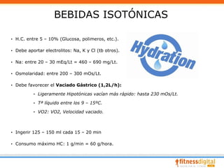 BEBIDAS ISOTÓNICAS

· H.C. entre 5 – 10% (Glucosa, polimeros, etc.).

· Debe aportar electrolitos: Na, K y Cl (tb otros).

· Na: entre 20 – 30 mEq/Lt = 460 – 690 mg/Lt.

· Osmolaridad: entre 200 – 300 mOs/Lt.

· Debe favorecer el Vaciado Gástrico (1,2L/h):

          · Ligeramente Hipotónicas vacían más rápido: hasta 230 mOs/Lt.

          · Tª líquido entre los 9 – 15ºC.

          · VO2: VO2, Velocidad vaciado.



· Ingerir 125 – 150 ml cada 15 – 20 min

· Consumo máximo HC: 1 g/min = 60 g/hora.
 