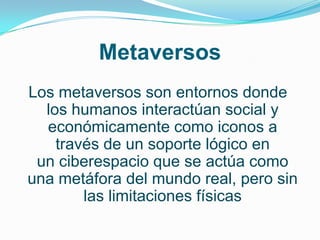 Metaversos
Los metaversos son entornos donde
  los humanos interactúan social y
  económicamente como iconos a
    través de un soporte lógico en
 un ciberespacio que se actúa como
una metáfora del mundo real, pero sin
        las limitaciones físicas
 
