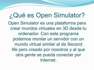 ¿Qué es Open Simulator?
Open Simulator es una plataforma para
 crear mundos virtuales en 3D desde tu
       ordenador. Con este programa
   podemos montar un servidor con un
     mundo virtual similar al de Second
  life pero creado por nosotros y al que
     otra gente se pueda conectar por
                  Internet.
 