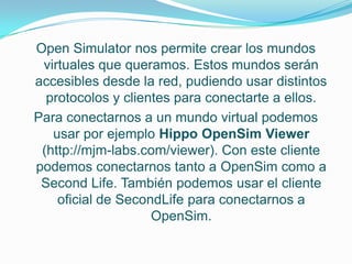 Open Simulator nos permite crear los mundos
 virtuales que queramos. Estos mundos serán
accesibles desde la red, pudiendo usar distintos
  protocolos y clientes para conectarte a ellos.
Para conectarnos a un mundo virtual podemos
   usar por ejemplo Hippo OpenSim Viewer
 (http://mjm-labs.com/viewer). Con este cliente
podemos conectarnos tanto a OpenSim como a
 Second Life. También podemos usar el cliente
    oficial de SecondLife para conectarnos a
                    OpenSim.
 