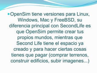  OpenSim tiene versiones para Linux,
     Windows, Mac y FreeBSD, su
diferencia principal con SecondLife es
    que OpenSim permite crear tus
     propios mundos, mientras que
    Second Life tiene el espacio ya
   creado y para hacer ciertas cosas
 tienes que pagar (comprar terrenos,
 construir edificios, subir imagenes...)
 