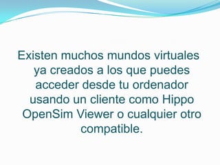 Existen muchos mundos virtuales
   ya creados a los que puedes
   acceder desde tu ordenador
  usando un cliente como Hippo
 OpenSim Viewer o cualquier otro
           compatible.
 