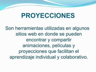 PROYECCIONES
Son herramientas utilizadas en algunos
    sitios web en donde se pueden
          encontrar y compartir
        animaciones, películas y
      proyecciones que facilitan el
 aprendizaje individual y colaborativo.
 