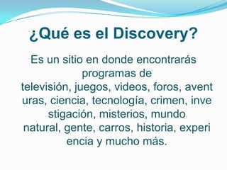 ¿Qué es el Discovery?
  Es un sitio en donde encontrarás
              programas de
televisión, juegos, videos, foros, avent
uras, ciencia, tecnología, crimen, inve
      stigación, misterios, mundo
 natural, gente, carros, historia, experi
          encia y mucho más.
 