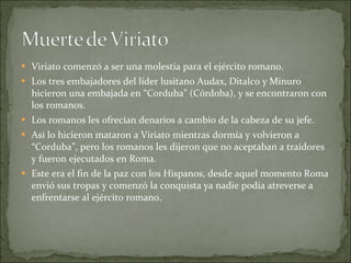 Viriato comenzó a ser una molestia para el ejército romano. Los tres embajadores del líder lusitano Audax, Ditalco y Minuro hicieron una embajada en “Corduba” (Córdoba), y se encontraron con los romanos. Los romanos les ofrecían denarios a cambio de la cabeza de su jefe. Así lo hicieron mataron a Viriato mientras dormía y volvieron a “Corduba”, pero los romanos les dijeron que no aceptaban a traidores y fueron ejecutados en Roma. Este era el fin de la paz con los Hispanos, desde aquel momento Roma envió sus tropas y comenzó la conquista ya nadie podía atreverse a enfrentarse al ejército romano.  