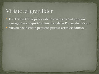 En el S.II a.C la república de Roma derrotó al imperio cartaginés i conquistó el Sur-Este de la Península Ibérica. Viriato nació en un pequeño pueblo cerca de Zamora. 