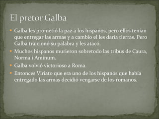 Galba les prometió la paz a los hispanos, pero ellos tenían que entregar las armas y a cambio el les daría tierras. Pero Galba traicionó su palabra y les atacó. Muchos hispanos murieron sobretodo las tribus de Caura, Norma i Aminum.  Galba volvió victorioso a Roma. Entonces Viriato que era uno de los hispanos que había entregado las armas decidió vengarse de los romanos.  