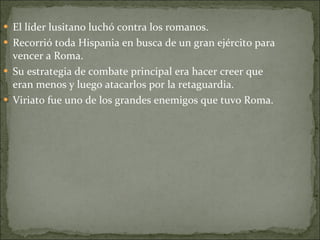 El líder lusitano luchó contra los romanos. Recorrió toda Hispania en busca de un gran ejército para vencer a Roma. Su estrategia de combate principal era hacer creer que eran menos y luego atacarlos por la retaguardia. Viriato fue uno de los grandes enemigos que tuvo Roma. 